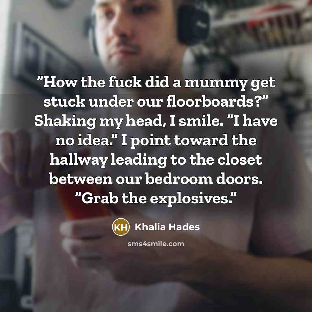 “How the fuck did a mummy get stuck under our floorboards?” Shaking my head, I smile. “I have no idea.” I point toward the hallway leading to the closet between our bedroom doors. “Grab the explosives.” quote by Khalia Hades
