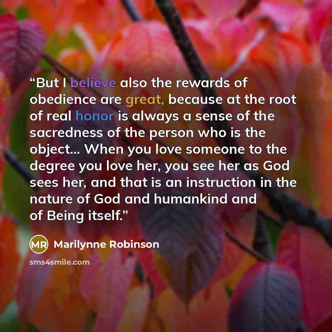 “But I believe also the rewards of obedience are great, because at the root of real honor is always a sense of the sacredness of the person who is the object... When you love someone to the degree you love her, you see her as God sees her, and that is an instruction in the nature of God and…” quote by Marilynne Robinson