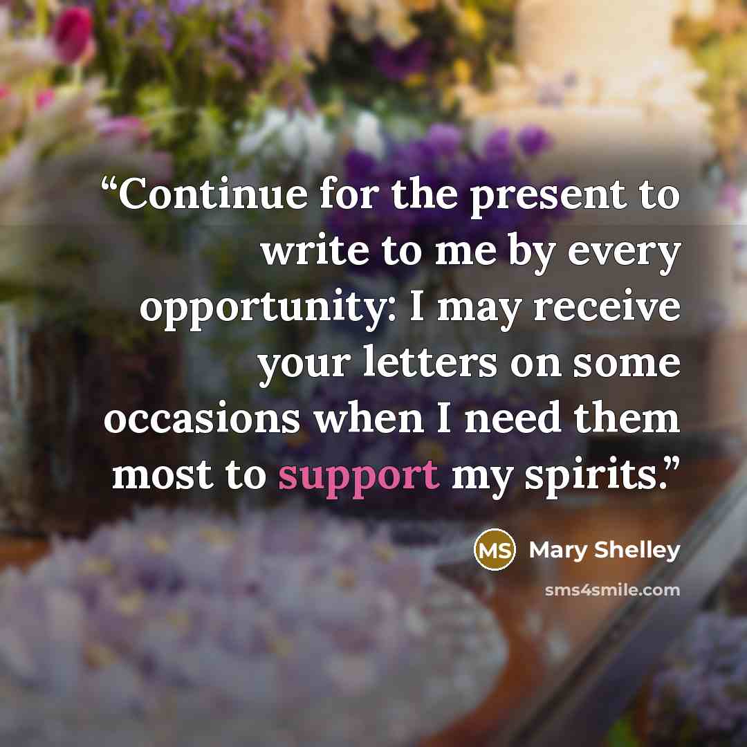 “Continue for the present to write to me by every opportunity: I may receive your letters on some occasions when I need them most to support my spirits.” quote by Mary Shelley