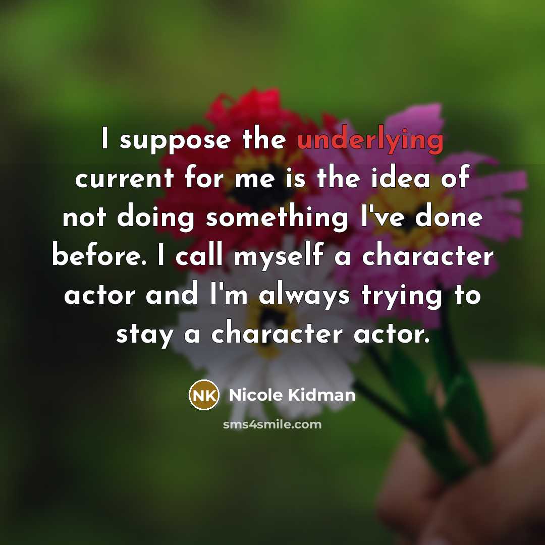 “I suppose the underlying current for me is the idea of not doing something I've done before. I call myself a character actor and I'm always trying to stay a character actor.” quote by Nicole Kidman