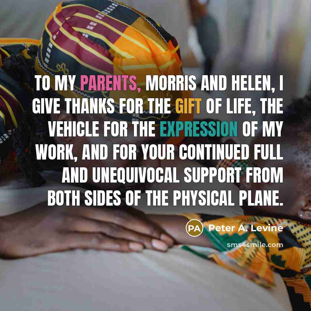 “To my parents, Morris and Helen, I give thanks for the gift of life, the vehicle for the expression of my work, and for your continued full and unequivocal support from both sides of the physical plane.” quote by Peter A. Levine