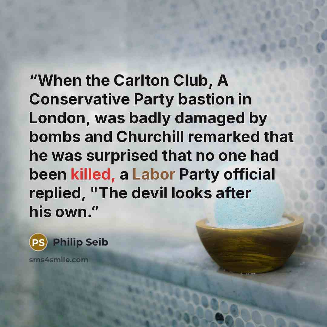 “When the Carlton Club, A Conservative Party bastion in London, was badly damaged by bombs and Churchill remarked that he was surprised that no one had been killed, a Labor Party official replied, "The devil looks after his own.” quote by Philip Seib