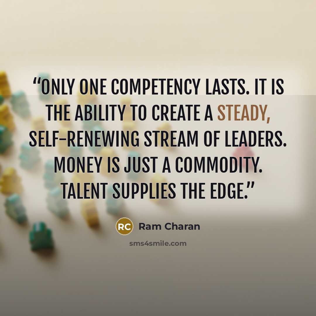 “Only one competency lasts. It is the ability to create a steady, self-renewing stream of leaders. Money is just a commodity. Talent supplies the edge.” quote by Ram Charan