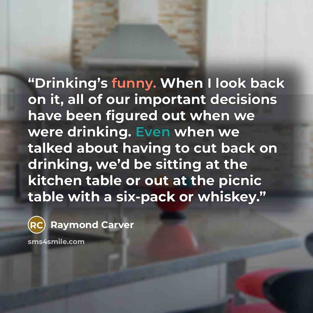 “Drinking’s funny. When I look back on it, all of our important decisions have been figured out when we were drinking. Even when we talked about having to cut back on drinking, we’d be sitting at the kitchen table or out at the picnic table with a six-pack or whiskey.” quote by Raymond Carver
