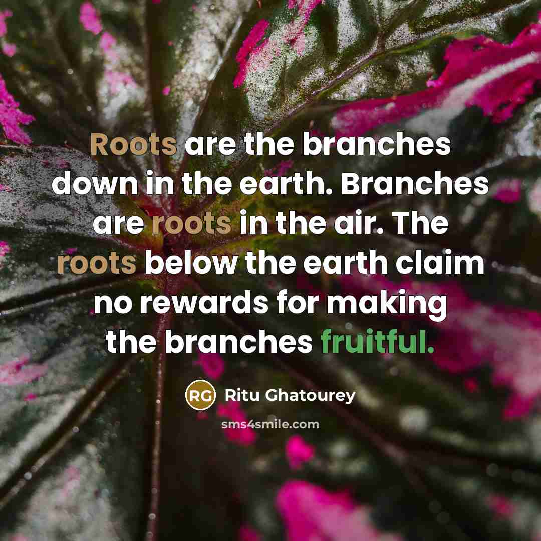 “Roots are the branches down in the earth. Branches are roots in the air. The roots below the earth claim no rewards for making the branches fruitful.” quote by Ritu Ghatourey
