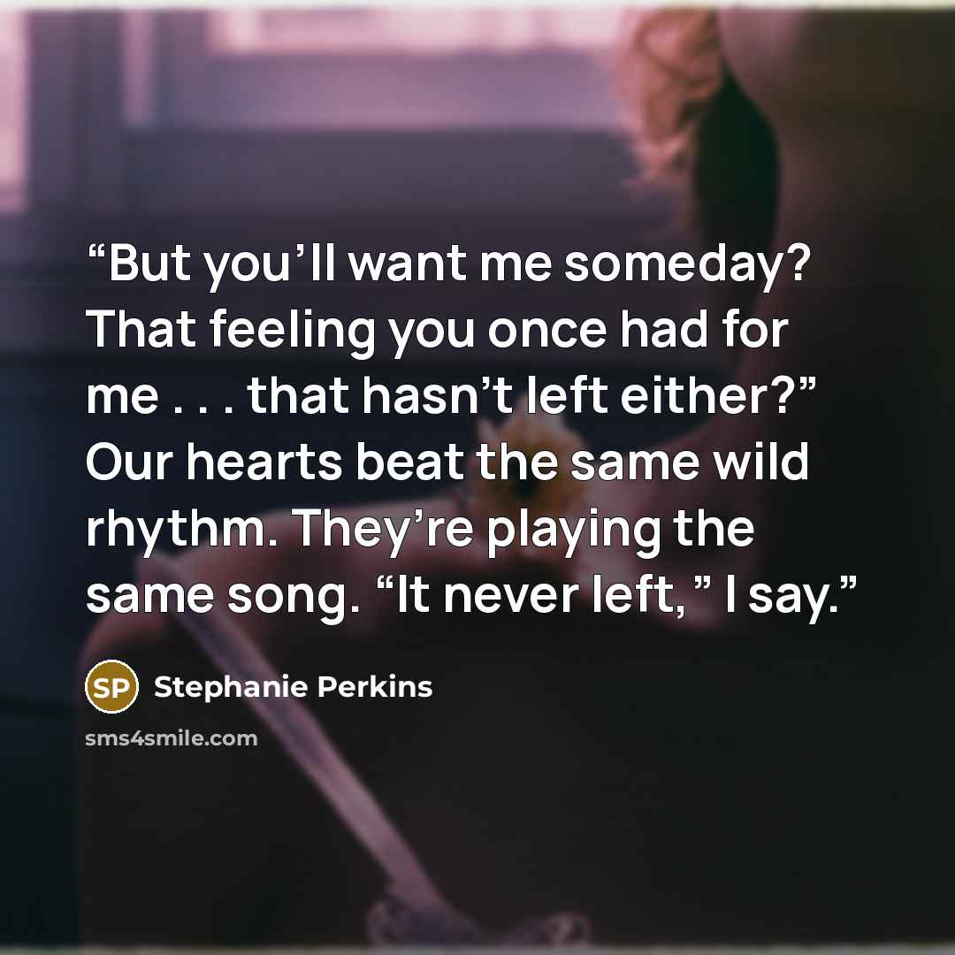 “But you’ll want me someday? That feeling you once had for me . . . that hasn’t left either?” Our hearts beat the same wild rhythm. They’re playing the same song. “It never left,” I say.” quote by Stephanie Perkins