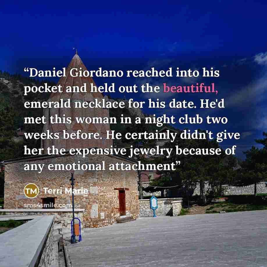 “Daniel Giordano reached into his pocket and held out the beautiful, emerald necklace for his date. He'd met this woman in a night club two weeks before. He certainly didn't give her the expensive jewelry because of any emotional attachment” quote by Terri Marie