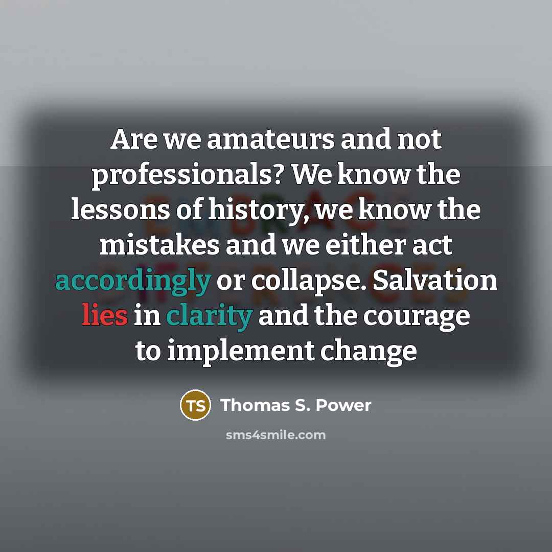 “Are we amateurs and not professionals? We know the lessons of history, we know the mistakes and we either act accordingly or collapse. Salvation lies in clarity and the courage to implement change” quote by Thomas S. Power