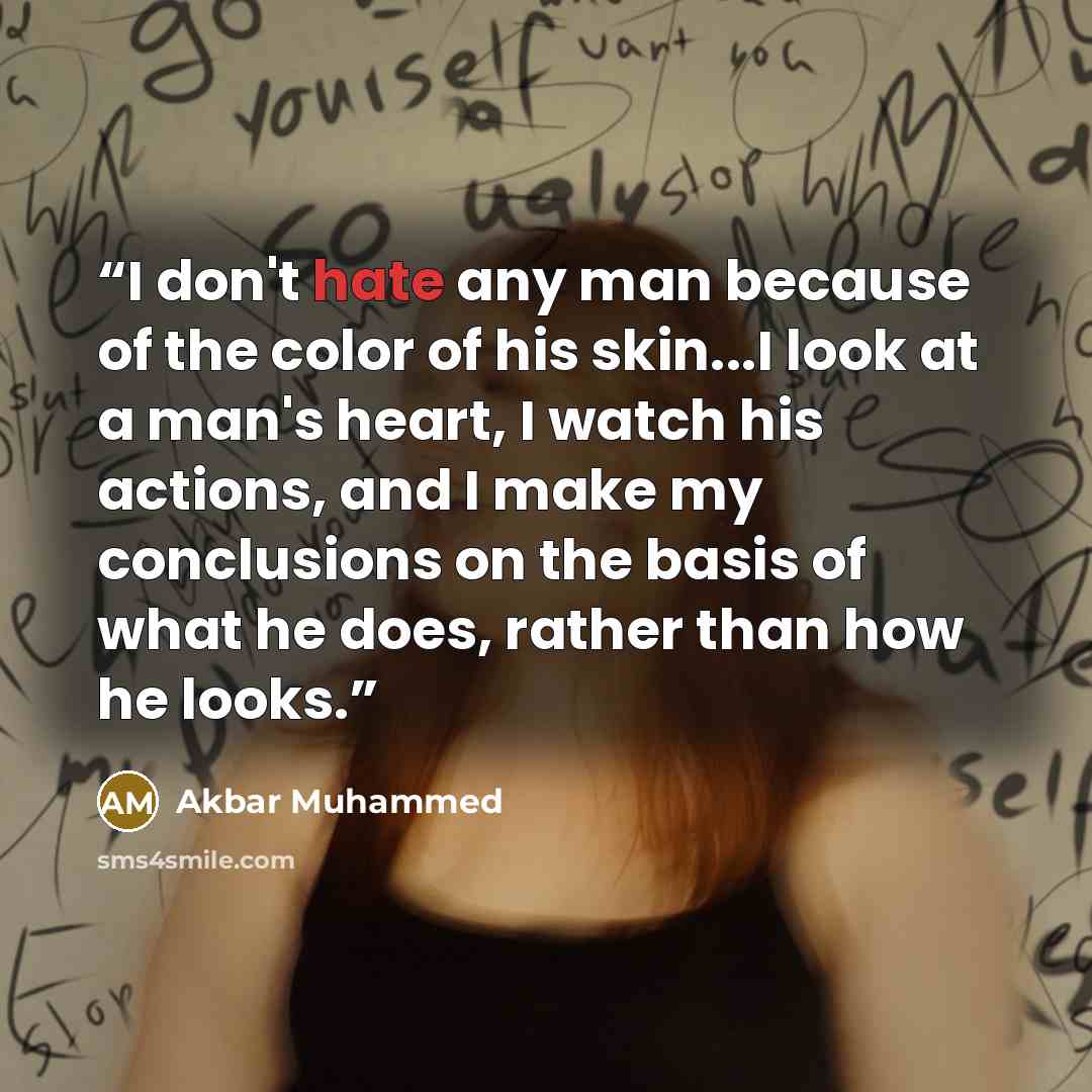 “I don't hate any man because of the color of his skin...I look at a man's heart, I watch his actions, and I make my conclusions on the basis of what he does, rather than how he looks.” quote by Akbar Muhammed