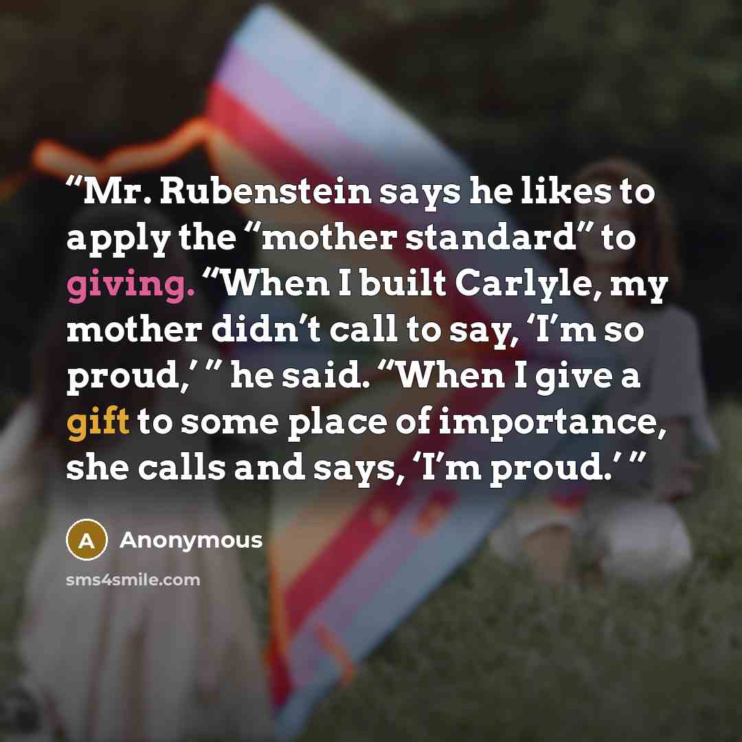 “Mr. Rubenstein says he likes to apply the “mother standard” to giving. “When I built Carlyle, my mother didn’t call to say, ‘I’m so proud,’ ” he said. “When I give a gift to some place of importance, she calls and says, ‘I’m proud.’” quote by Anonymous