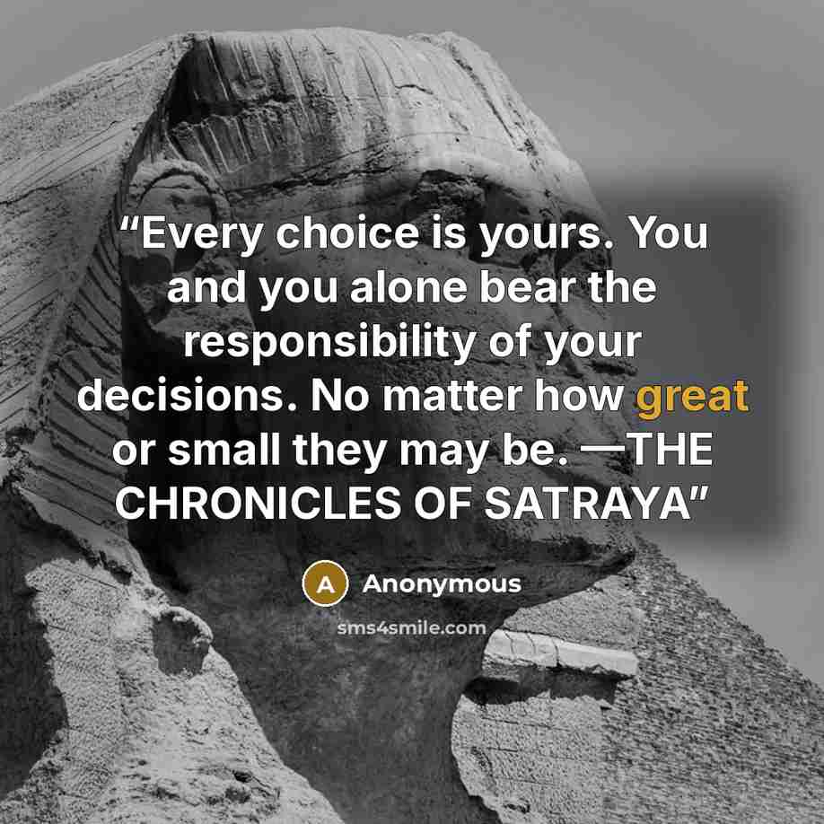 “Every choice is yours. You and you alone bear the responsibility of your decisions. No matter how great or small they may be. —THE CHRONICLES OF SATRAYA” quote by Anonymous