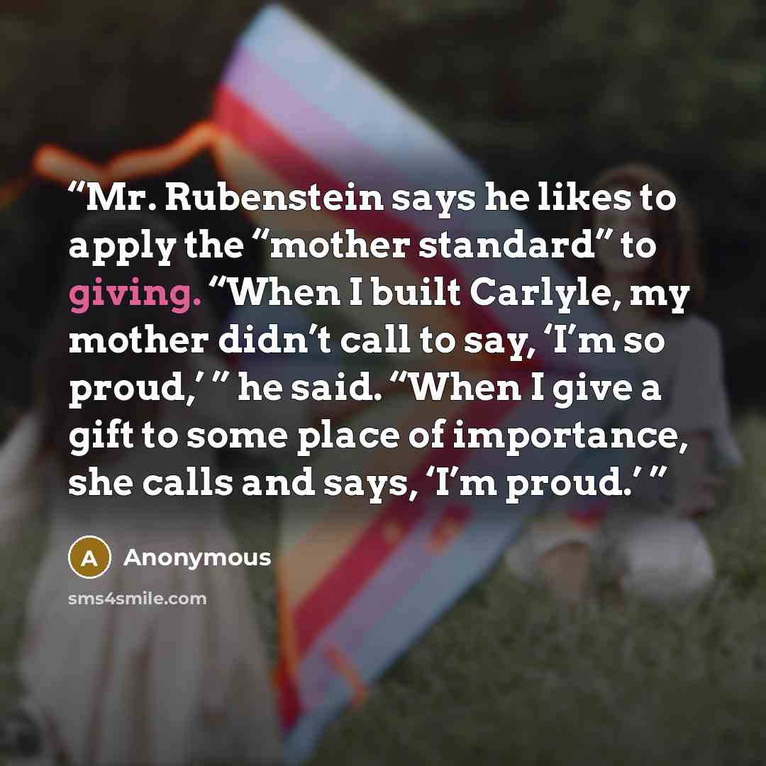 “Mr. Rubenstein says he likes to apply the “mother standard” to giving. “When I built Carlyle, my mother didn’t call to say, ‘I’m so proud,’ ” he said. “When I give a gift to some place of importance, she calls and says, ‘I’m proud.’” quote by Anonymous