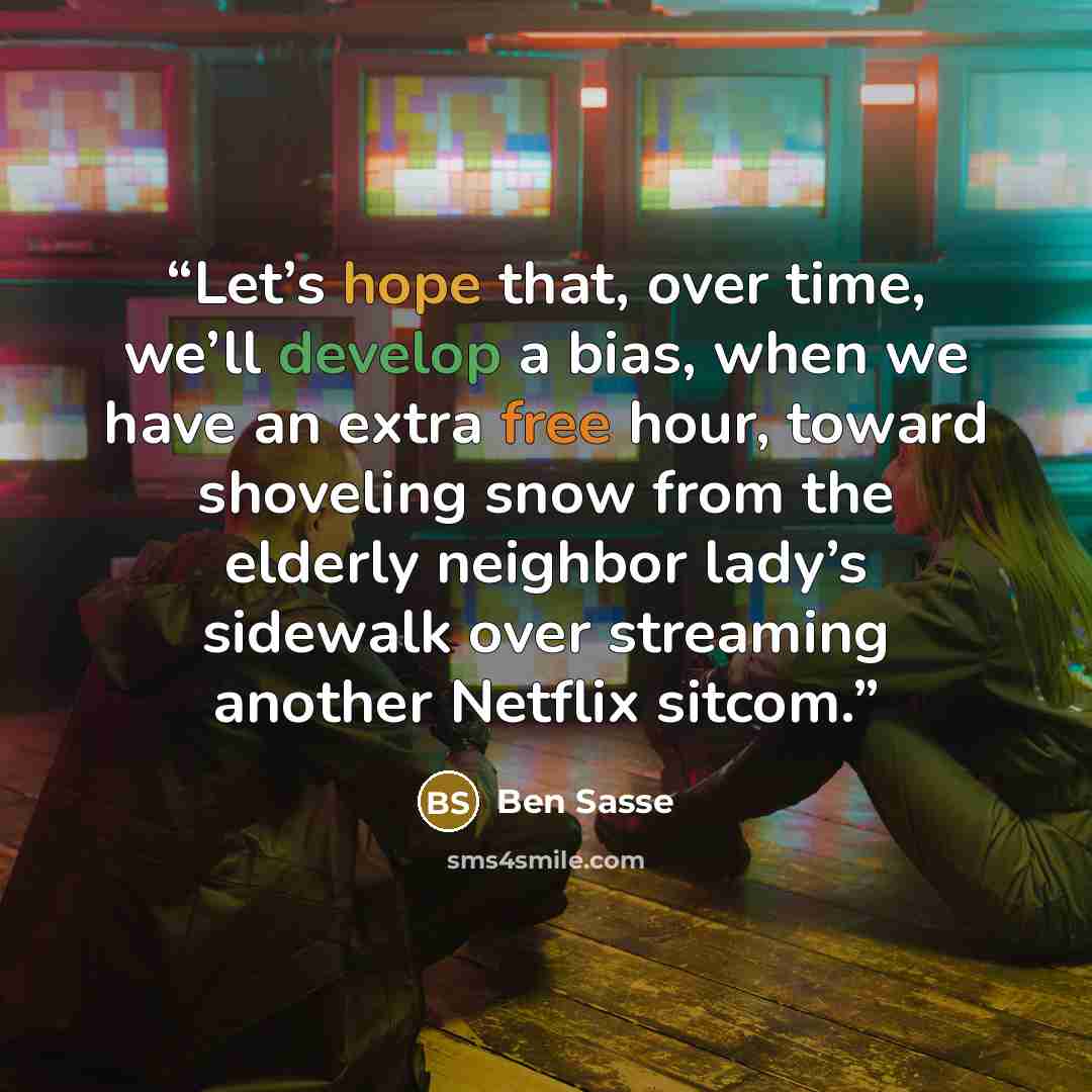 “Let’s hope that, over time, we’ll develop a bias, when we have an extra free hour, toward shoveling snow from the elderly neighbor lady’s sidewalk over streaming another Netflix sitcom.” quote by Ben Sasse