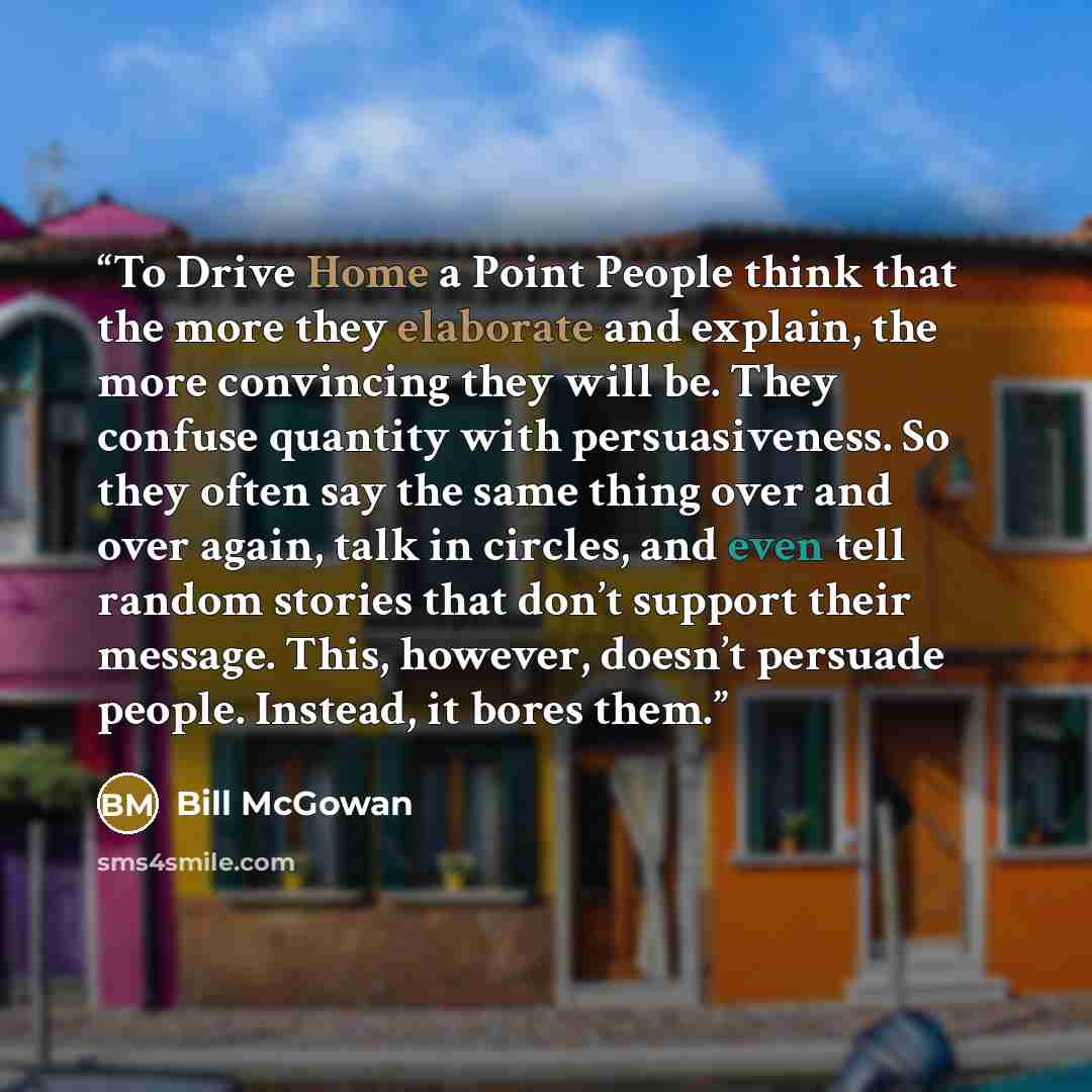 “To Drive Home a Point People think that the more they elaborate and explain, the more convincing they will be. They confuse quantity with persuasiveness. So they often say the same thing over and over again, talk in circles, and even tell random stories that don’t support their message. This…” quote by Bill McGowan