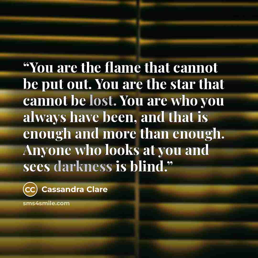 “You are the flame that cannot be put out. You are the star that cannot be lost. You are who you always have been, and that is enough and more than enough. Anyone who looks at you and sees darkness is blind.” quote by Cassandra Clare