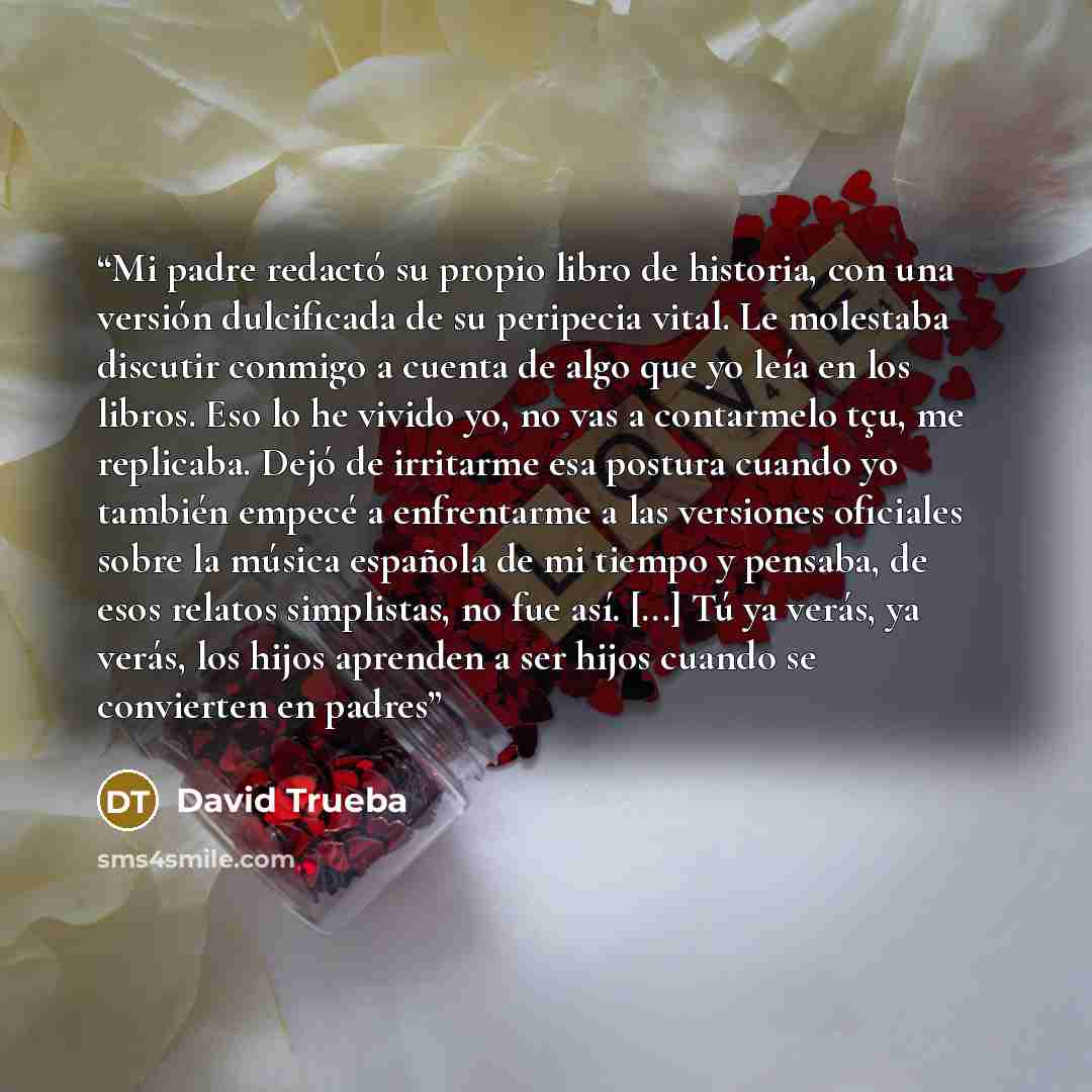 “Mi padre redactó su propio libro de historia, con una versión dulcificada de su peripecia vital. Le molestaba discutir conmigo a cuenta de algo que yo leía en los libros. Eso lo he vivido yo, no vas a contarmelo tçu, me replicaba. Dejó de irritarme esa postura cuando yo también empecé a…” quote by David Trueba