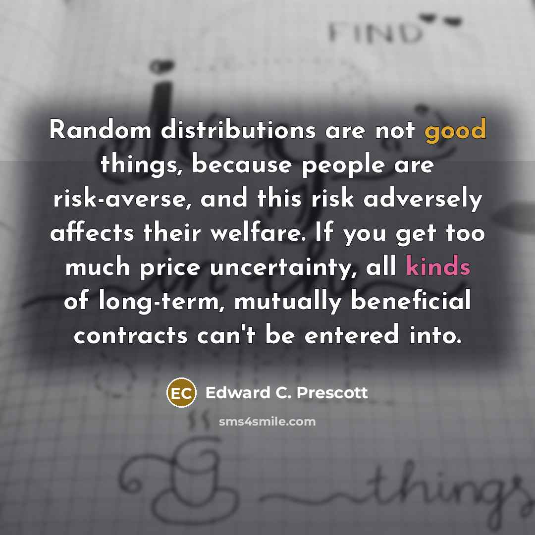 “Random distributions are not good things, because people are risk-averse, and this risk adversely affects their welfare. If you get too much price uncertainty, all kinds of long-term, mutually beneficial contracts can't be entered into.” quote by Edward C. Prescott