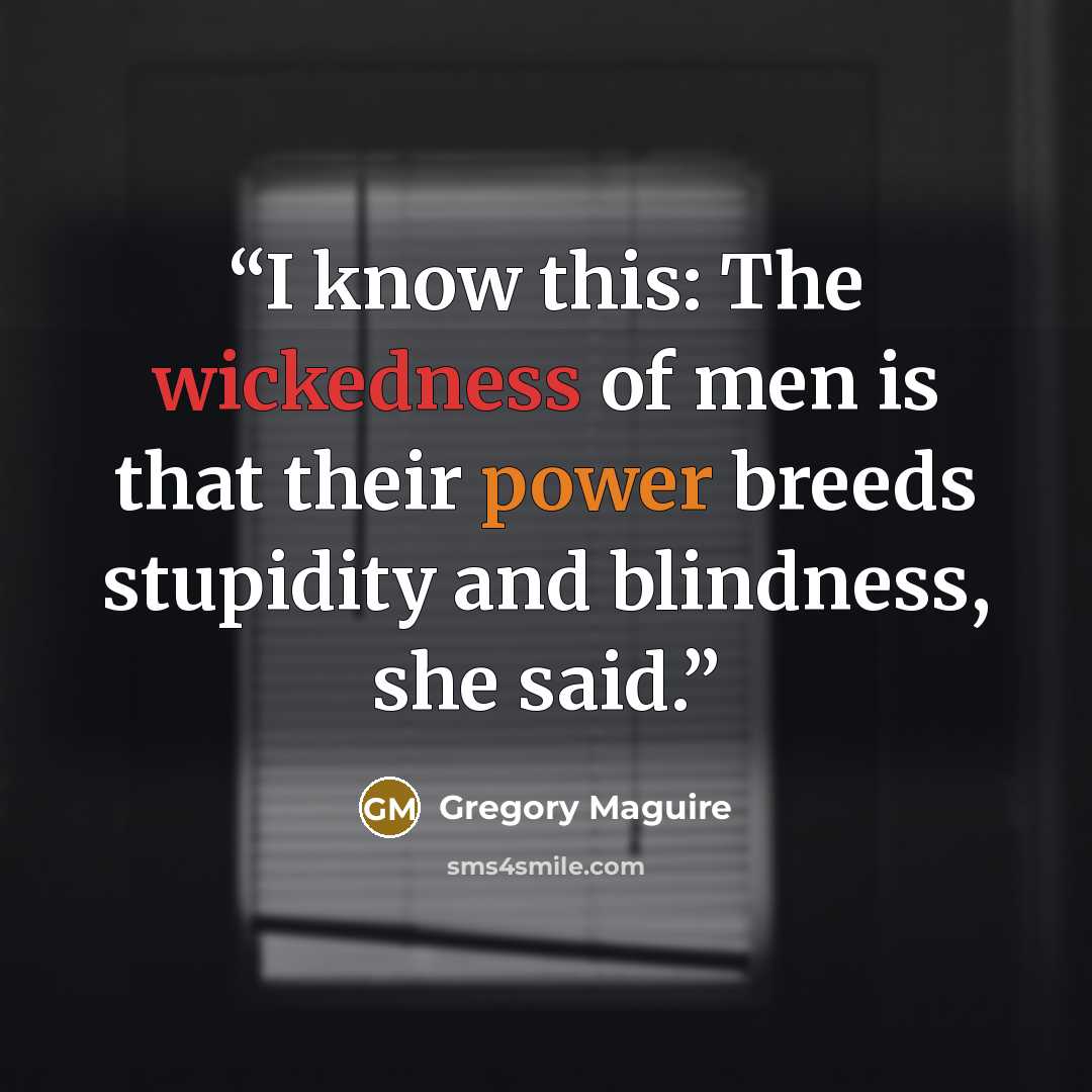 “I know this: The wickedness of men is that their power breeds stupidity and blindness, she said.” quote by Gregory Maguire