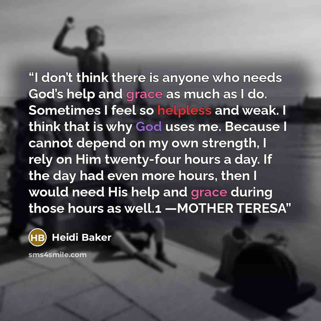 “I don’t think there is anyone who needs God’s help and grace as much as I do. Sometimes I feel so helpless and weak. I think that is why God uses me. Because I cannot depend on my own strength, I rely on Him twenty-four hours a day. If the day had even more hours, then I would need His help and…” quote by Heidi Baker