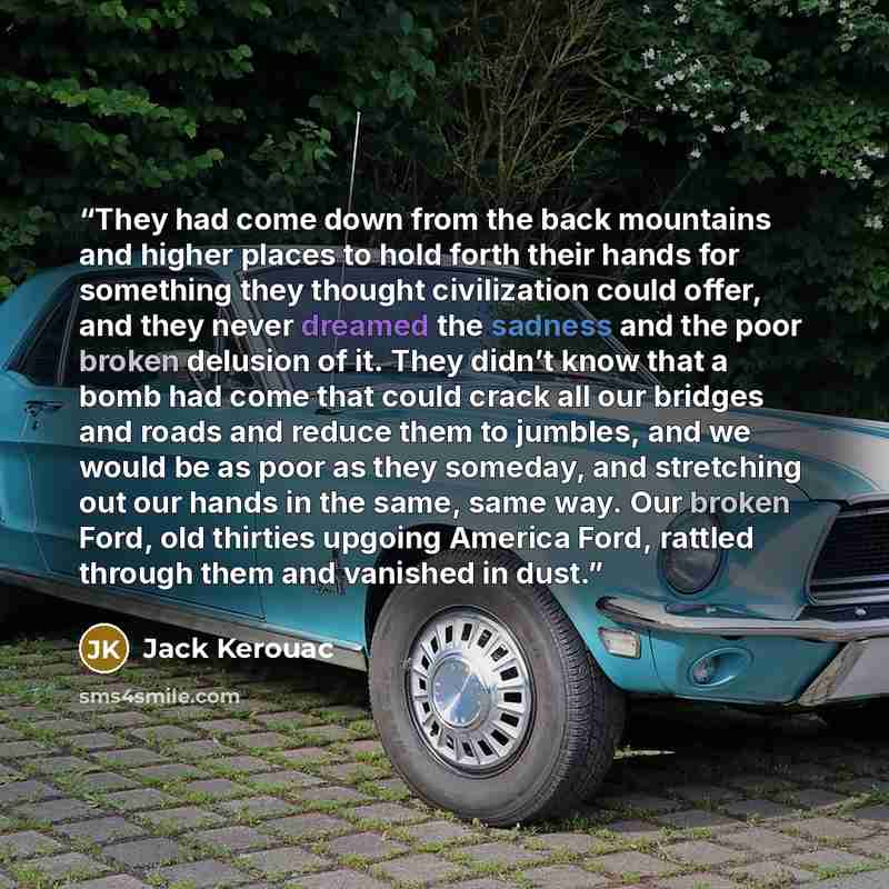 “They had come down from the back mountains and higher places to hold forth their hands for something they thought civilization could offer, and they never dreamed the sadness and the poor broken delusion of it. They didn’t know that a bomb had come that could crack all our bridges and roads and…” quote by Jack Kerouac