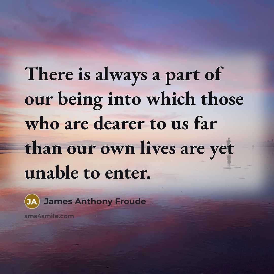 “There is always a part of our being into which those who are dearer to us far than our own lives are yet unable to enter.” quote by James Anthony Froude