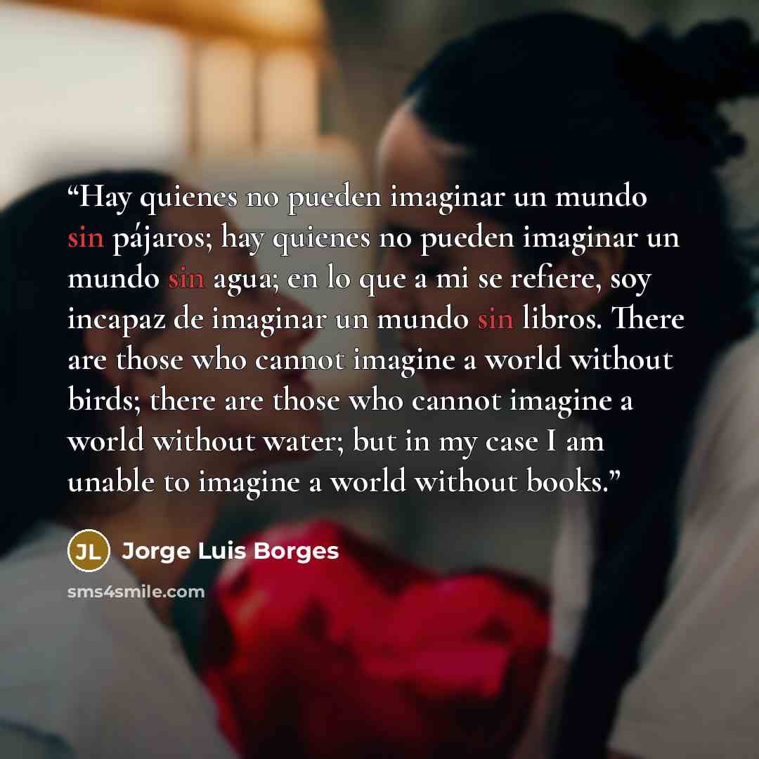 “Hay quienes no pueden imaginar un mundo sin pájaros; hay quienes no pueden imaginar un mundo sin agua; en lo que a mi se refiere, soy incapaz de imaginar un mundo sin libros. There are those who cannot imagine a world without birds; there are those who cannot imagine a world without water; but in…” quote by Jorge Luis Borges