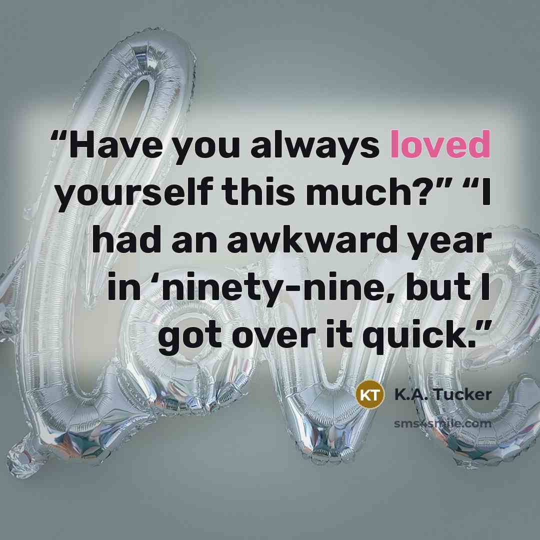 “Have you always loved yourself this much?” “I had an awkward year in ‘ninety-nine, but I got over it quick.” quote by K.A. Tucker