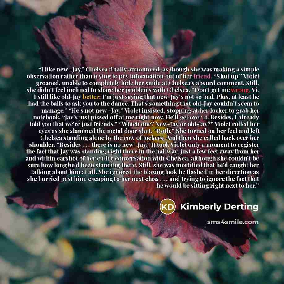 “I like new -Jay,” Chelsea finally announced, as though she was making a simple observation rather than trying to pry information out of her friend. “Shut up.” Violet groaned, unable to completely hide her smile at Chelsea’s absurd comment. Still, she didn’t feel inclined to share her problems with…” quote by Kimberly Derting