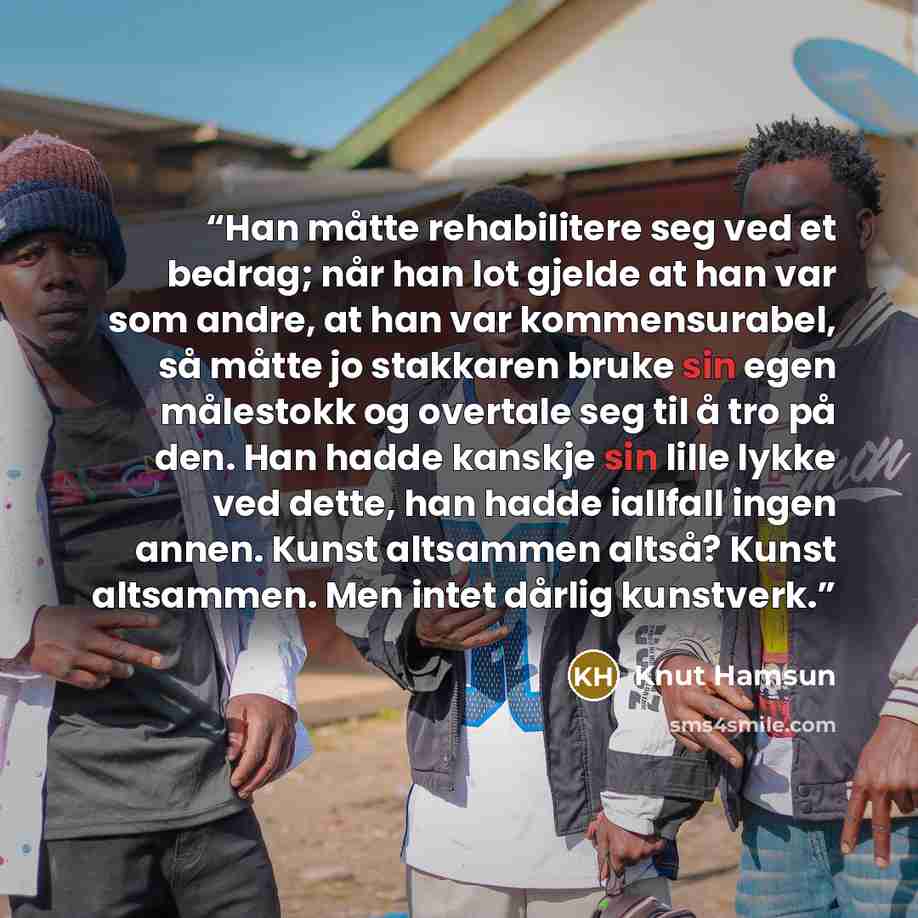“Han måtte rehabilitere seg ved et bedrag; når han lot gjelde at han var som andre, at han var kommensurabel, så måtte jo stakkaren bruke sin egen målestokk og overtale seg til å tro på den. Han hadde kanskje sin lille lykke ved dette, han hadde iallfall ingen annen. Kunst altsammen altså? Kunst…” quote by Knut Hamsun