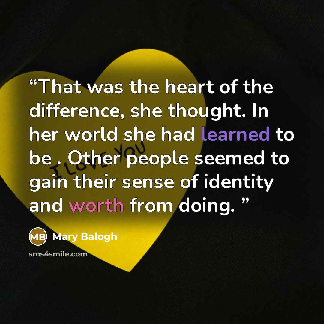 “That was the heart of the difference, she thought. In her world she had learned to be . Other people seemed to gain their sense of identity and worth from doing.” quote by Mary Balogh