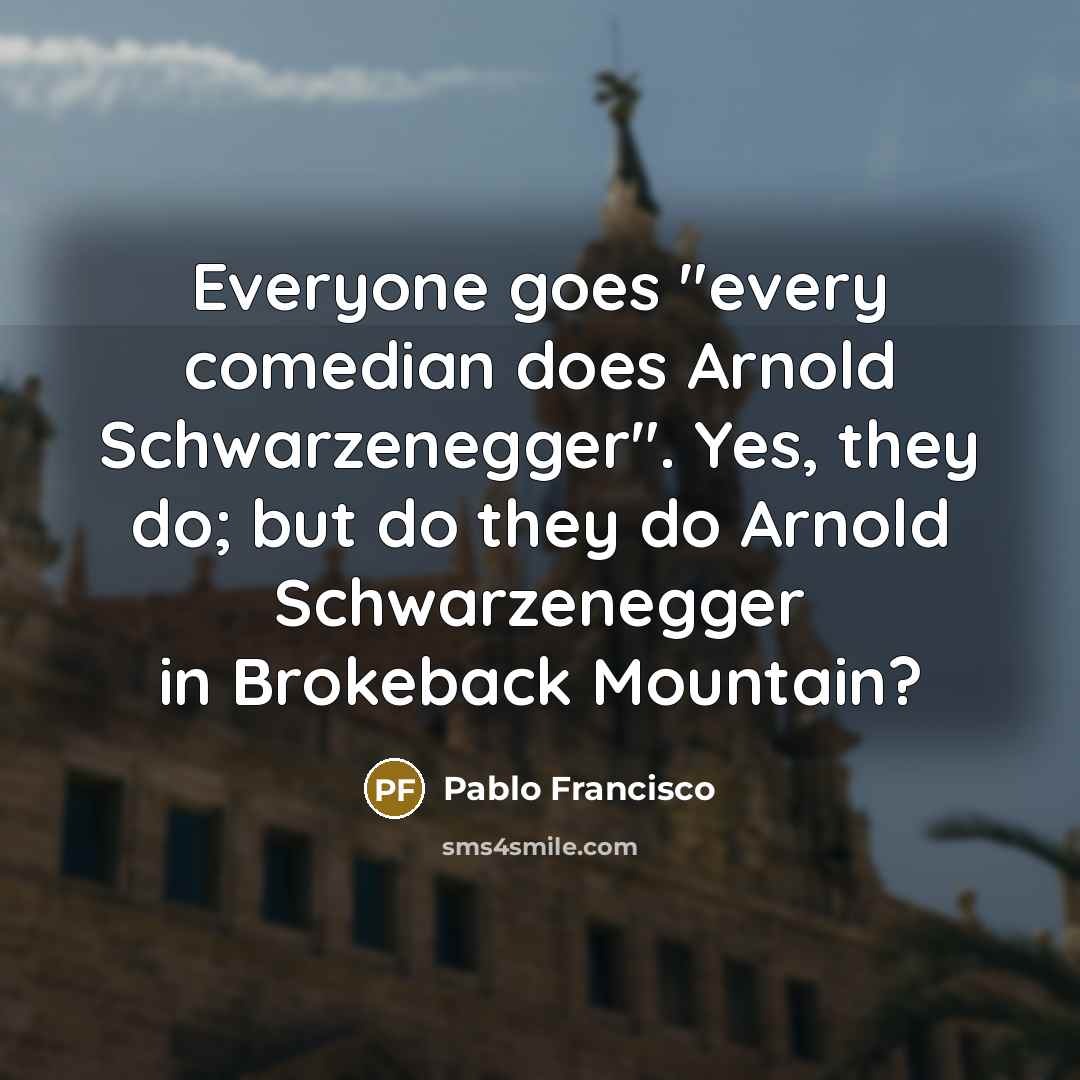 “Everyone goes "every comedian does Arnold Schwarzenegger". Yes, they do; but do they do Arnold Schwarzenegger in Brokeback Mountain?” quote by Pablo Francisco