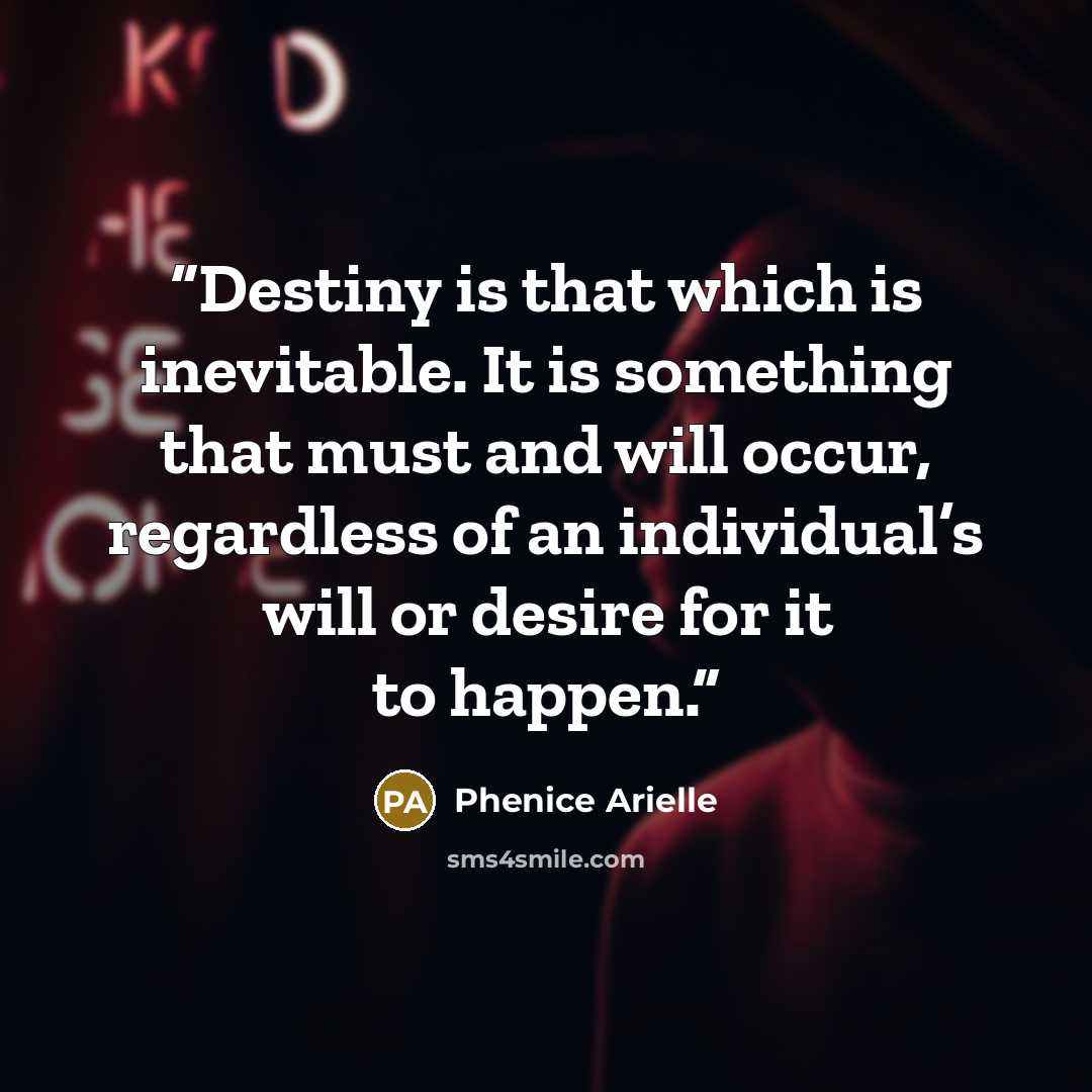 “Destiny is that which is inevitable. It is something that must and will occur, regardless of an individual’s will or desire for it to happen.” quote by Phenice Arielle