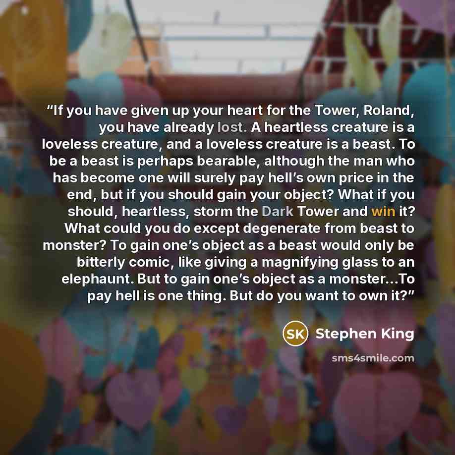 “If you have given up your heart for the Tower, Roland, you have already lost. A heartless creature is a loveless creature, and a loveless creature is a beast. To be a beast is perhaps bearable, although the man who has become one will surely pay hell’s own price in the end, but if you should gain…” quote by Stephen King