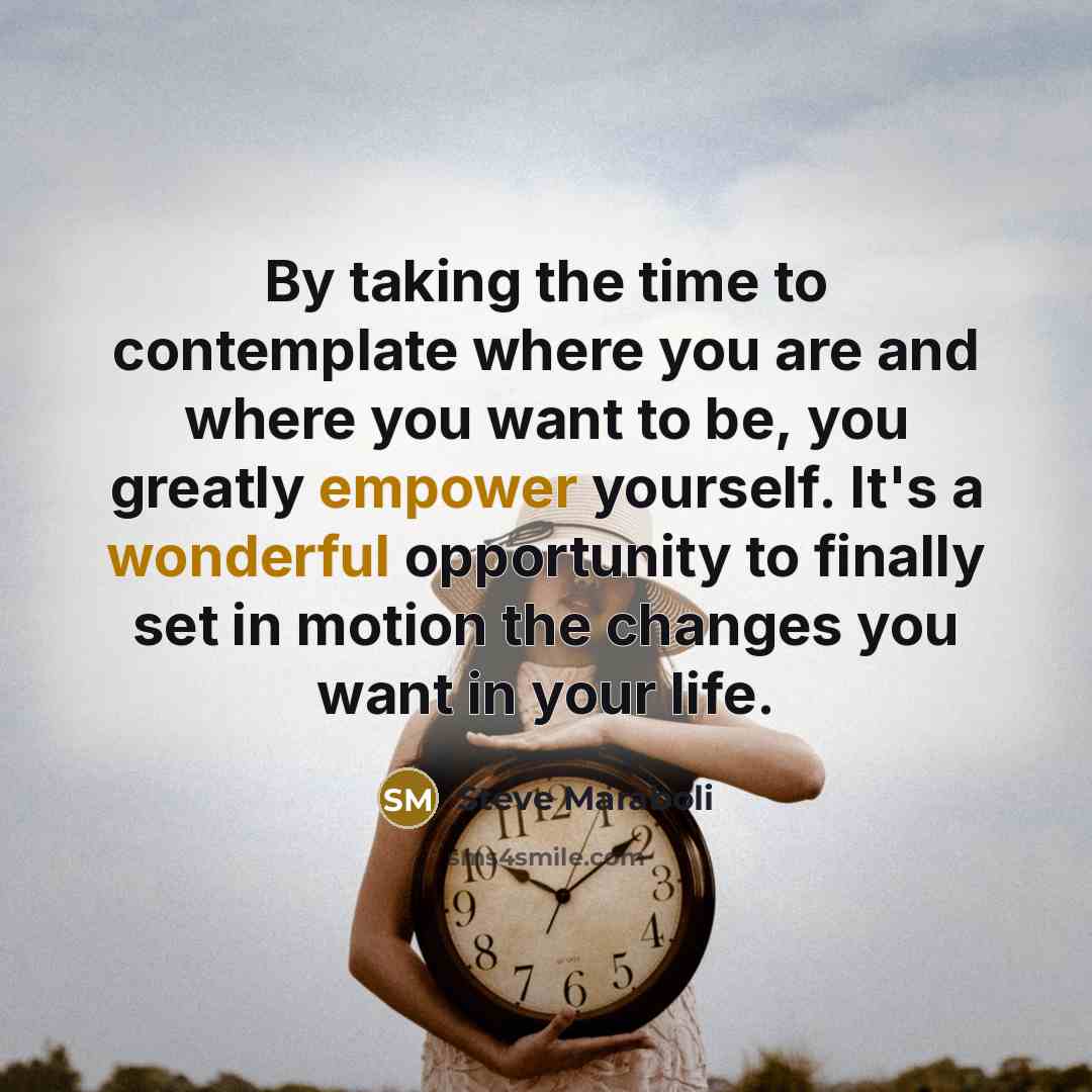 “By taking the time to contemplate where you are and where you want to be, you greatly empower yourself. It's a wonderful opportunity to finally set in motion the changes you want in your life.” quote by Steve Maraboli