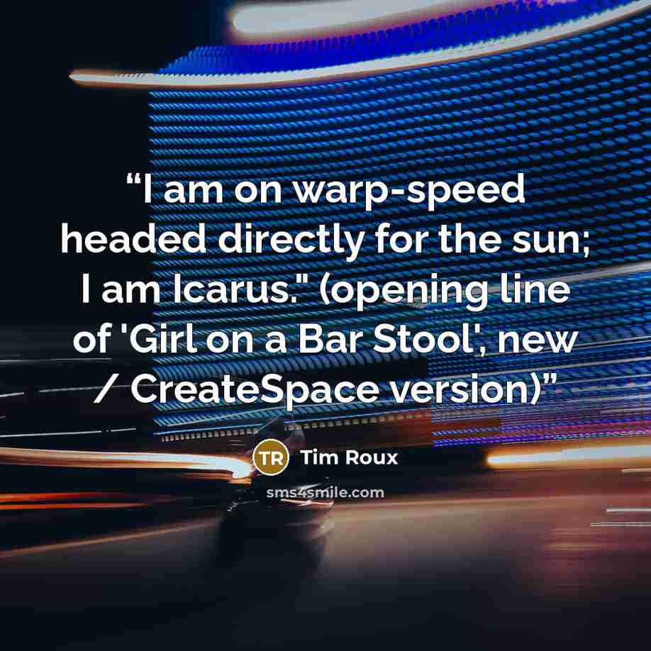 “I am on warp-speed headed directly for the sun; I am Icarus." (opening line of 'Girl on a Bar Stool', new / CreateSpace version)” quote by Tim Roux