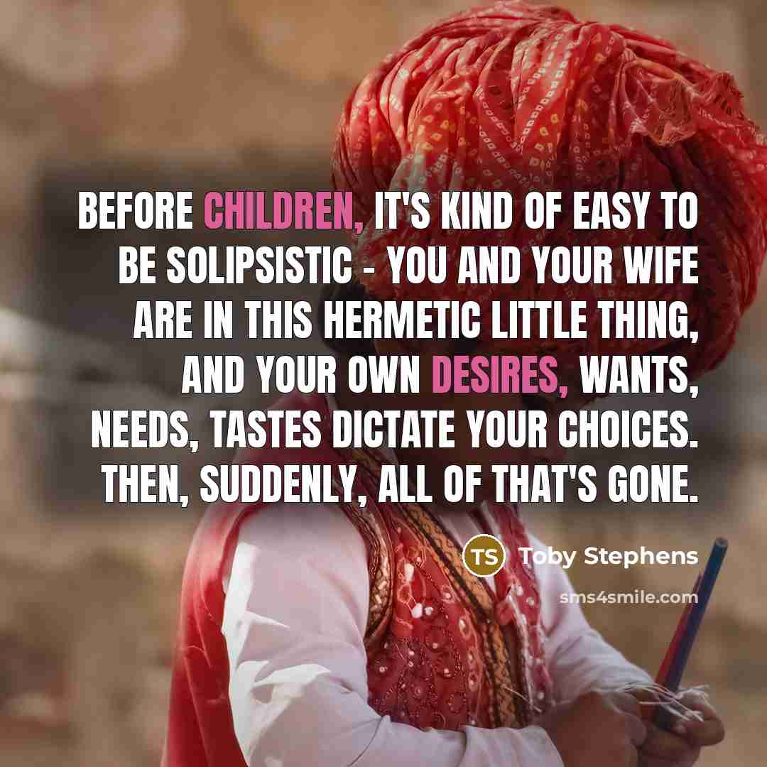 “Before children, it's kind of easy to be solipsistic - you and your wife are in this hermetic little thing, and your own desires, wants, needs, tastes dictate your choices. Then, suddenly, all of that's gone.” quote by Toby Stephens