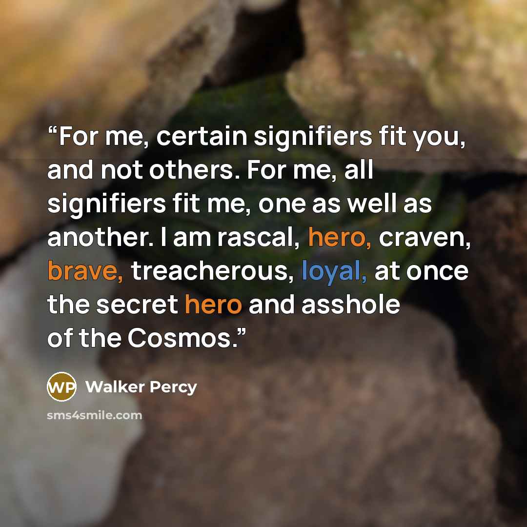 “For me, certain signifiers fit you, and not others. For me, all signifiers fit me, one as well as another. I am rascal, hero, craven, brave, treacherous, loyal, at once the secret hero and asshole of the Cosmos.” quote by Walker Percy
