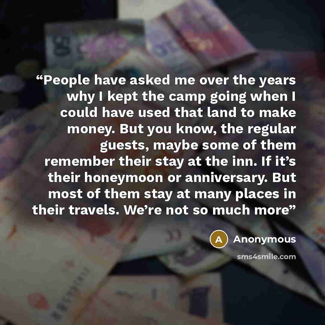 “People have asked me over the years why I kept the camp going when I could have used that land to make money. But you know, the regular guests, maybe some of them remember their stay at the inn. If it’s their honeymoon or anniversary. But most of them stay at many places in their travels. We’re…” quote by Anonymous