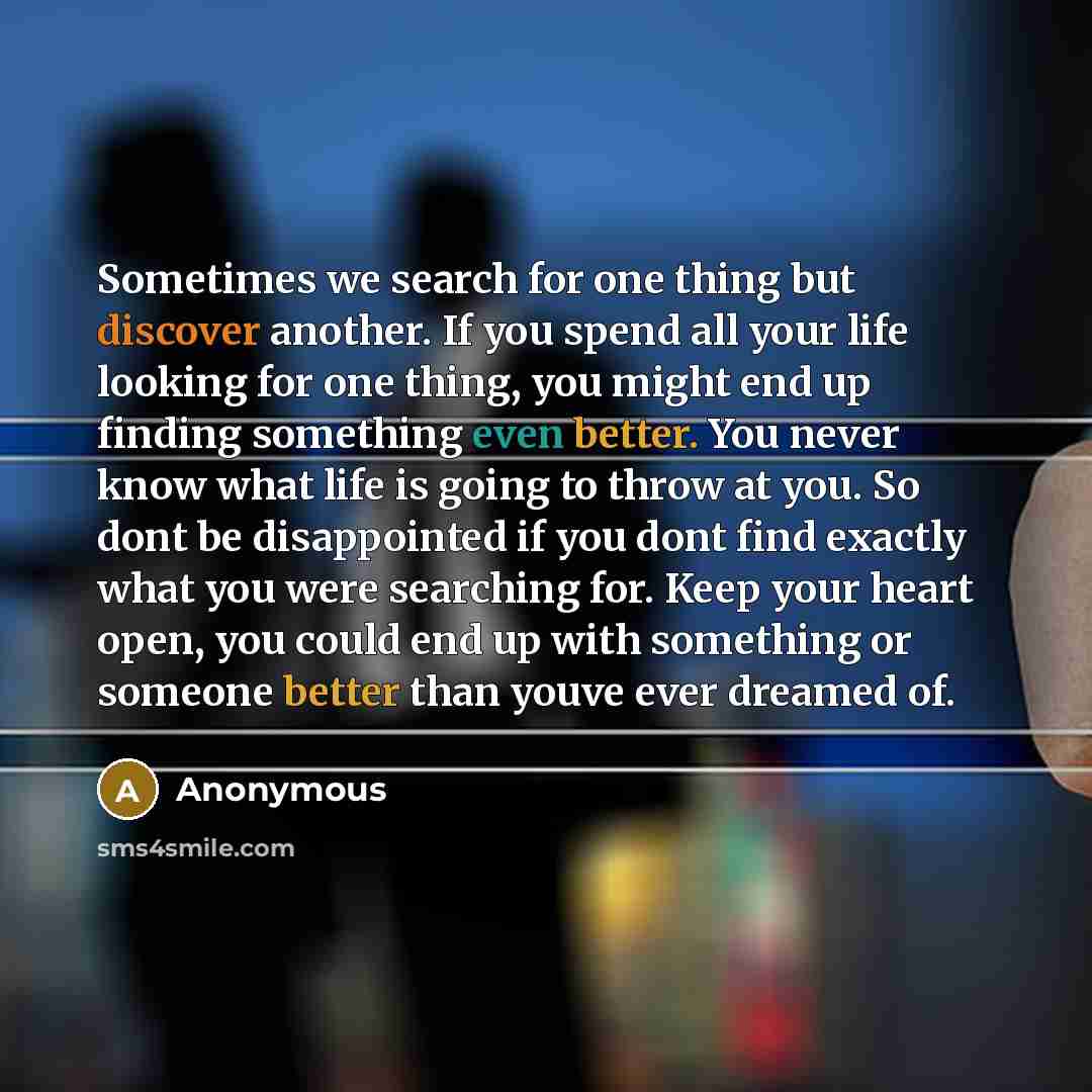 “Sometimes we search for one thing but discover another. If you spend all your life looking for one thing, you might end up finding something even better. You never know what life is going to throw at you. So dont be disappointed if you dont find exactly what you were searching for. Keep your heart…” quote by Anonymous