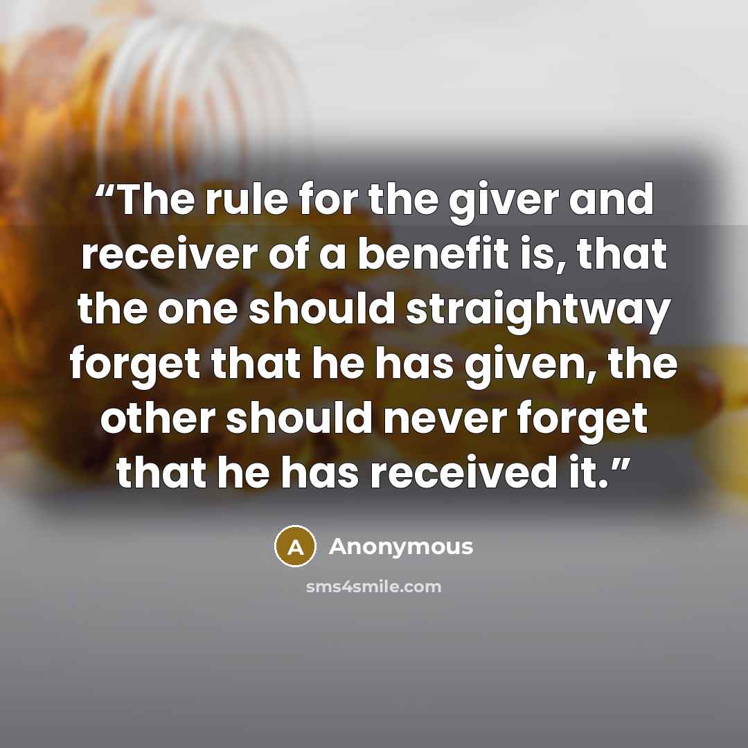 “The rule for the giver and receiver of a benefit is, that the one should straightway forget that he has given, the other should never forget that he has received it.” quote by Anonymous