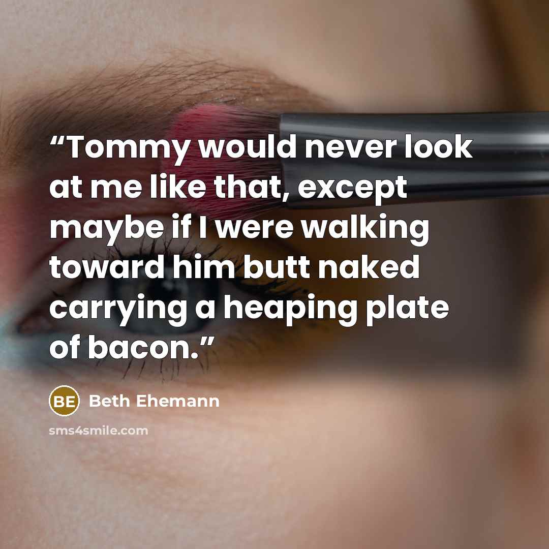“Tommy would never look at me like that, except maybe if I were walking toward him butt naked carrying a heaping plate of bacon.” quote by Beth Ehemann
