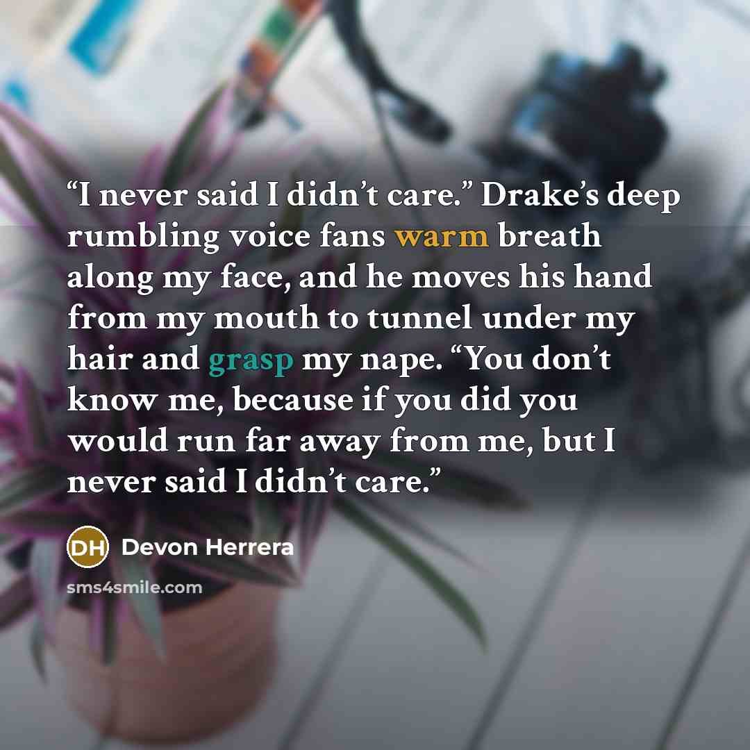 “I never said I didn’t care.” Drake’s deep rumbling voice fans warm breath along my face, and he moves his hand from my mouth to tunnel under my hair and grasp my nape. “You don’t know me, because if you did you would run far away from me, but I never said I didn’t care.” quote by Devon Herrera