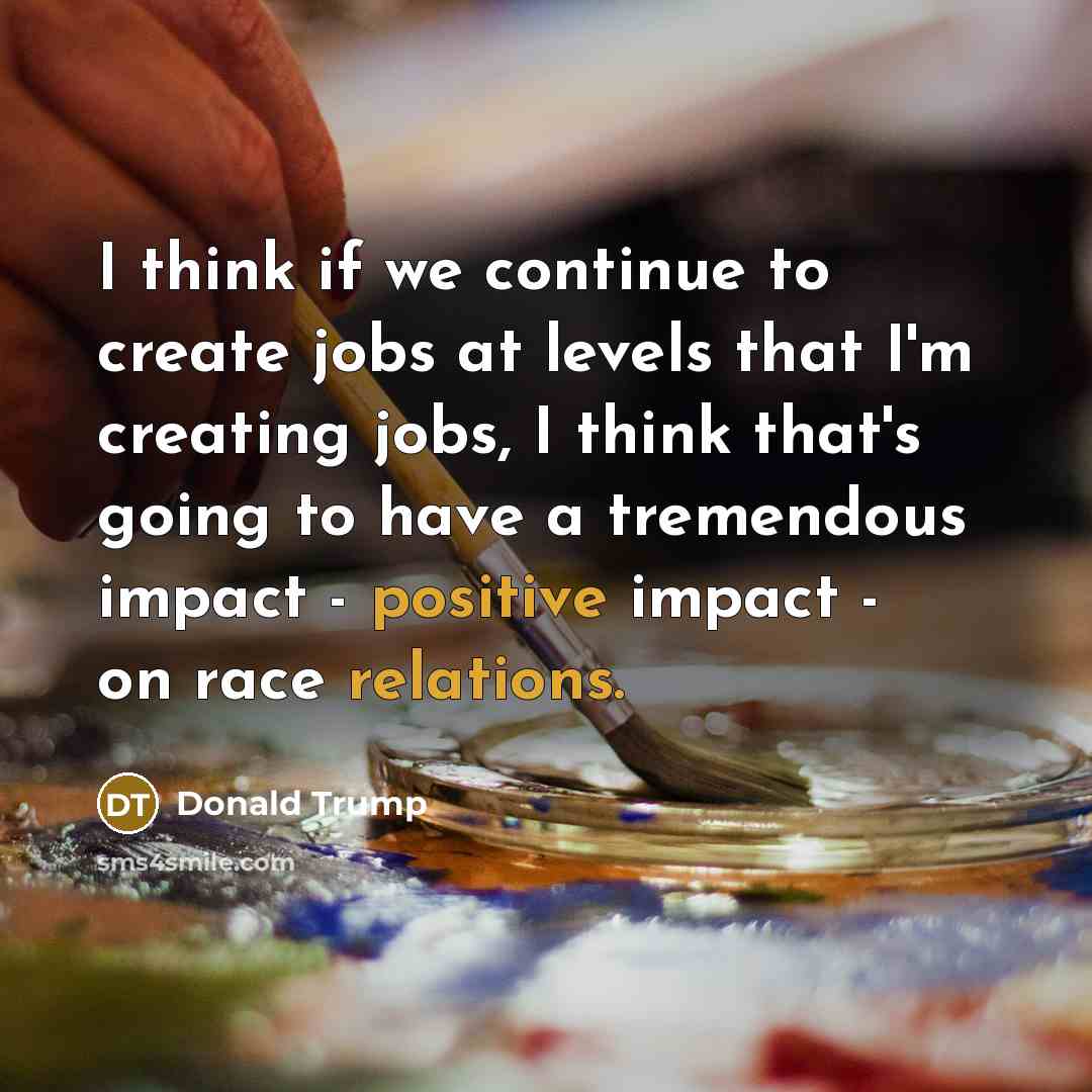 “I think if we continue to create jobs at levels that I'm creating jobs, I think that's going to have a tremendous impact - positive impact - on race relations.” quote by Donald Trump
