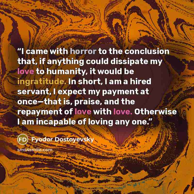 “I came with horror to the conclusion that, if anything could dissipate my love to humanity, it would be ingratitude. In short, I am a hired servant, I expect my payment at once—that is, praise, and the repayment of love with love. Otherwise I am incapable of loving any one.” quote by Fyodor Dostoyevsky