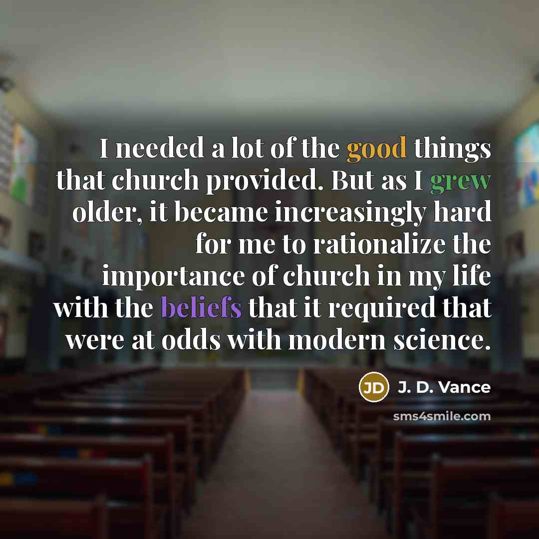 “I needed a lot of the good things that church provided. But as I grew older, it became increasingly hard for me to rationalize the importance of church in my life with the beliefs that it required that were at odds with modern science.” quote by J. D. Vance