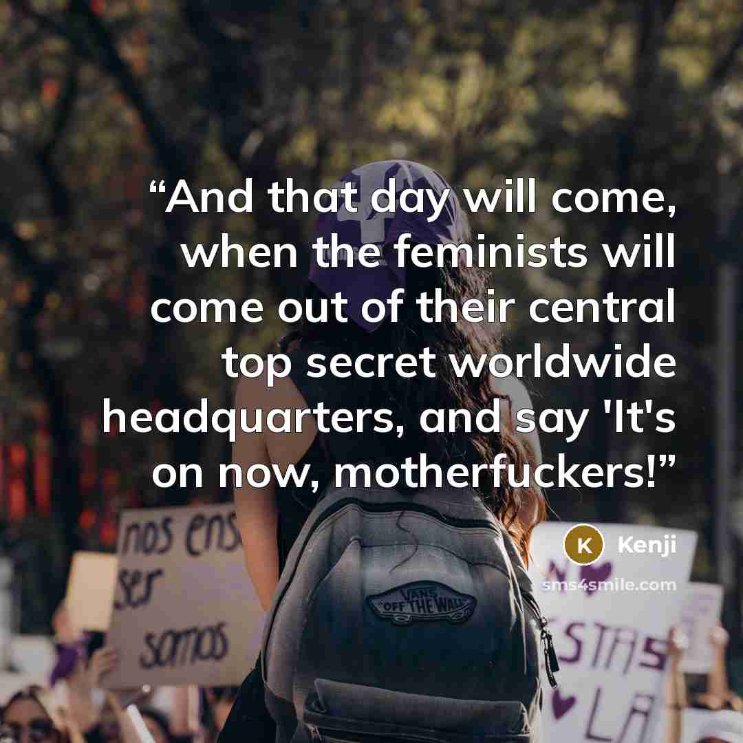 “And that day will come, when the feminists will come out of their central top secret worldwide headquarters, and say 'It's on now, motherfuckers!” quote by Kenji