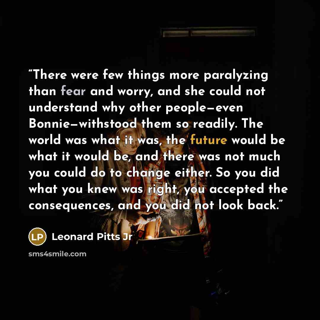 “There were few things more paralyzing than fear and worry, and she could not understand why other people—even Bonnie—withstood them so readily. The world was what it was, the future would be what it would be, and there was not much you could do to change either. So you did what you knew was right…” quote by Leonard Pitts Jr