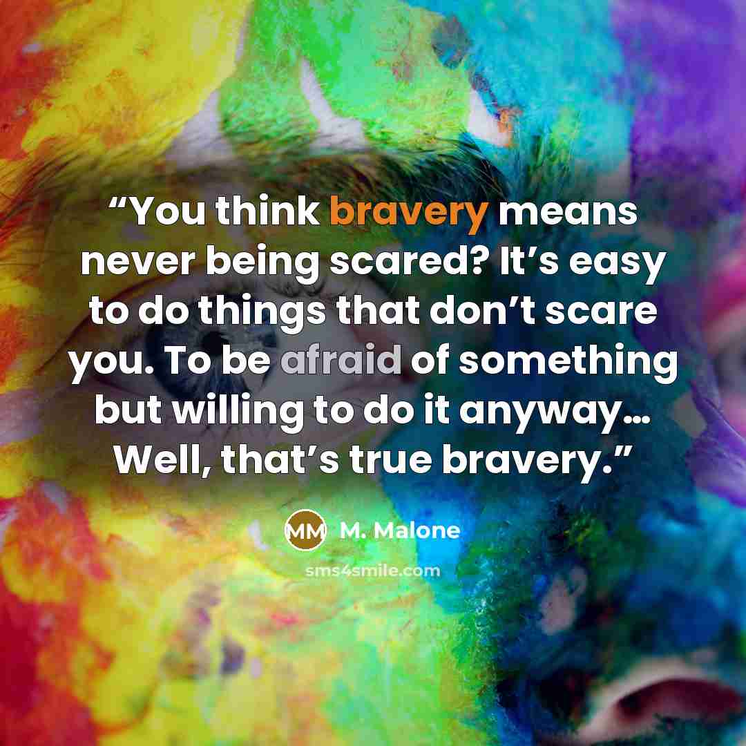 “You think bravery means never being scared? It’s easy to do things that don’t scare you. To be afraid of something but willing to do it anyway… Well, that’s true bravery.” quote by M. Malone