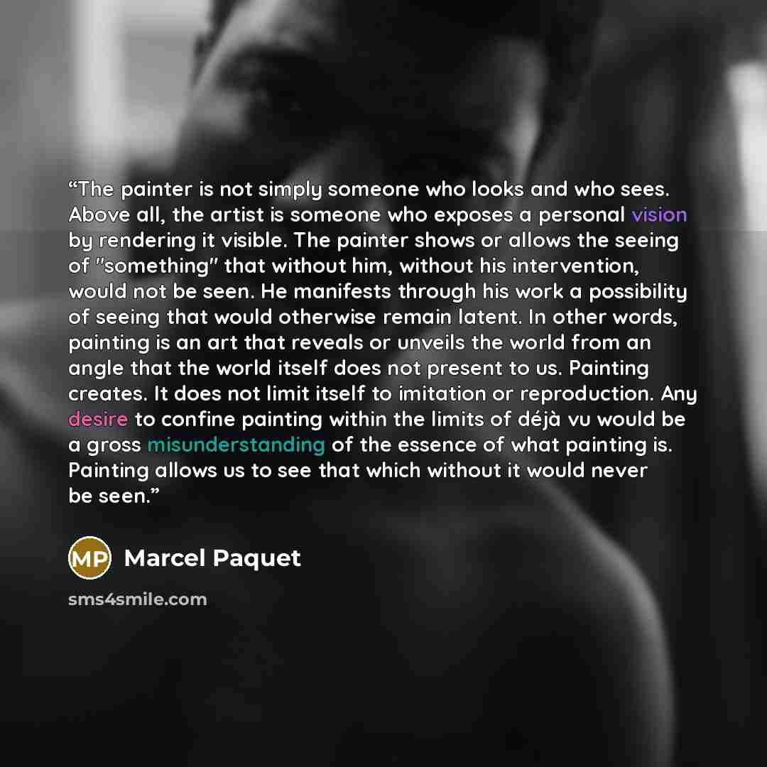 “The painter is not simply someone who looks and who sees. Above all, the artist is someone who exposes a personal vision by rendering it visible. The painter shows or allows the seeing of "something" that without him, without his intervention, would not be seen. He manifests through his work a…” quote by Marcel Paquet