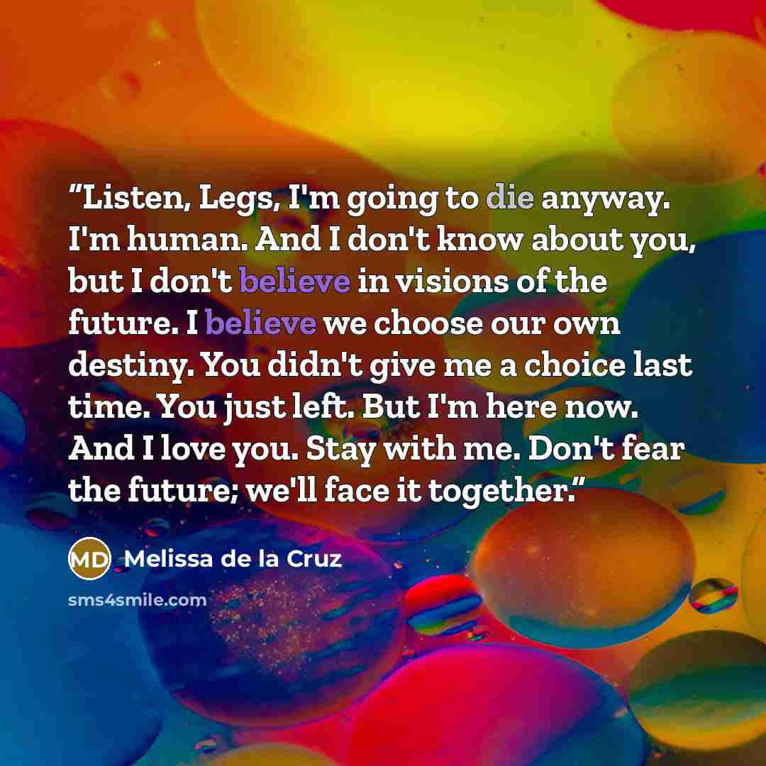 “Listen, Legs, I'm going to die anyway. I'm human. And I don't know about you, but I don't believe in visions of the future. I believe we choose our own destiny. You didn't give me a choice last time. You just left. But I'm here now. And I love you. Stay with me. Don't fear the future; we'll face…” quote by Melissa de la Cruz